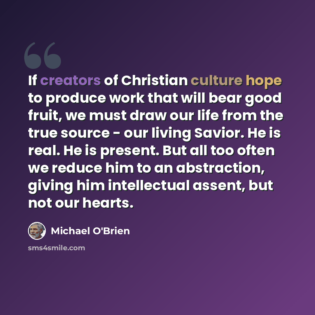 “If creators of Christian culture hope to produce work that will bear good fruit, we must draw our life from the true source - our living Savior. He is real. He is present. But all too often we reduce him to an abstraction, giving him intellectual assent, but not our hearts.” quote by Michael O'Brien