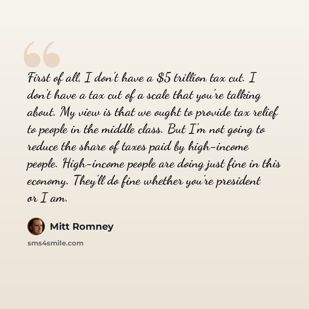 “First of all, I don't have a $5 trillion tax cut. I don't have a tax cut of a scale that you're talking about. My view is that we ought to provide tax relief to people in the middle class. But I'm not going to reduce the share of taxes paid by high-income people. High-income people are doing just…” quote by Mitt Romney