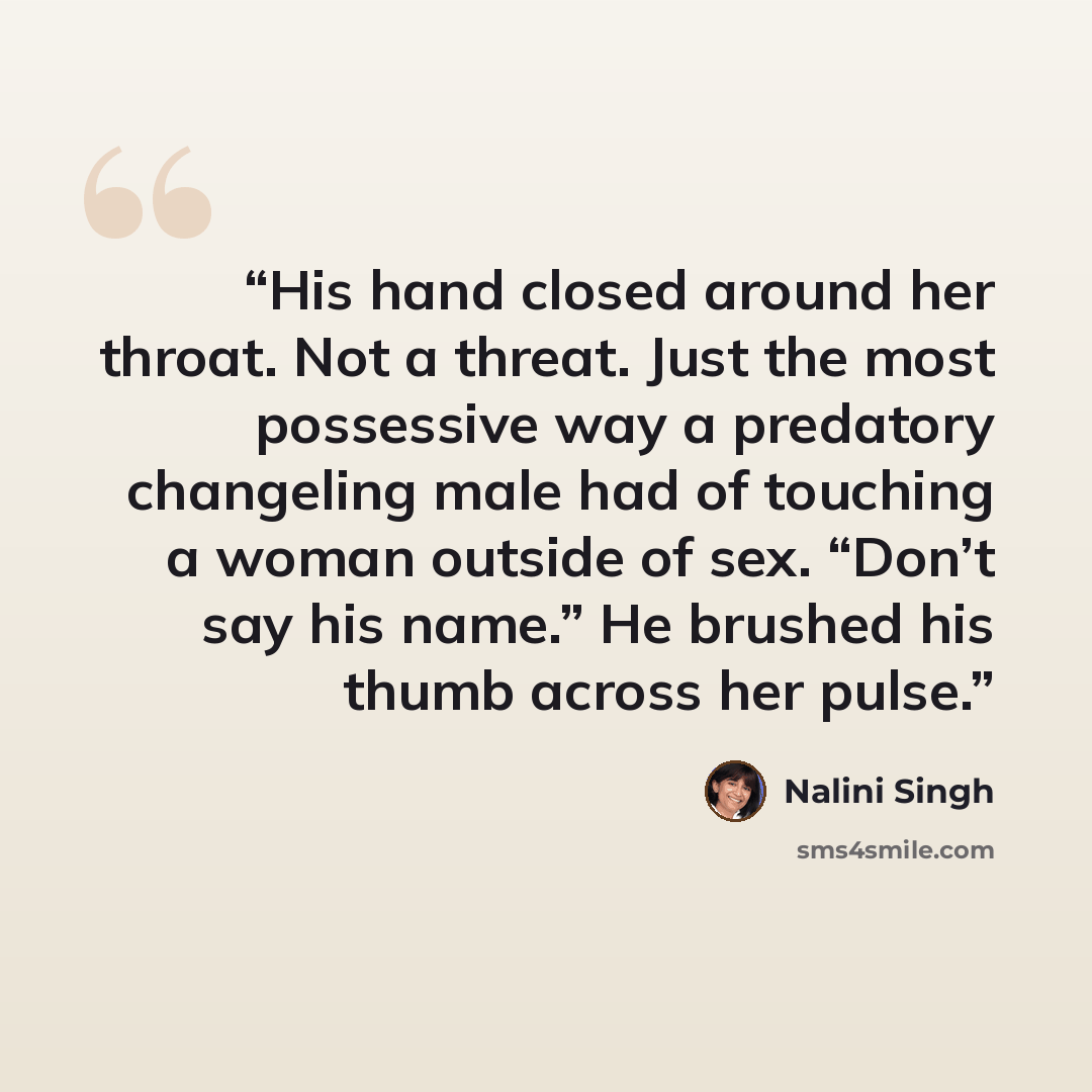 “His hand closed around her throat. Not a threat. Just the most possessive way a predatory changeling male had of touching a woman outside of sex. “Don’t say his name.” He brushed his thumb across her pulse.” quote by Nalini Singh
