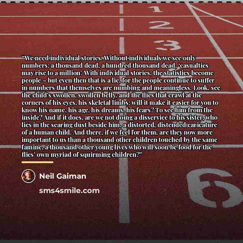 “We need individual stories. Without individuals we see only numbers: a thousand dead, a hundred thousand dead, ‘casualties may rise to a million’. With individual stories, the statistics become people – but even then that is a lie, for the people continue to suffer in numbers that themselves are…” quote by Neil Gaiman