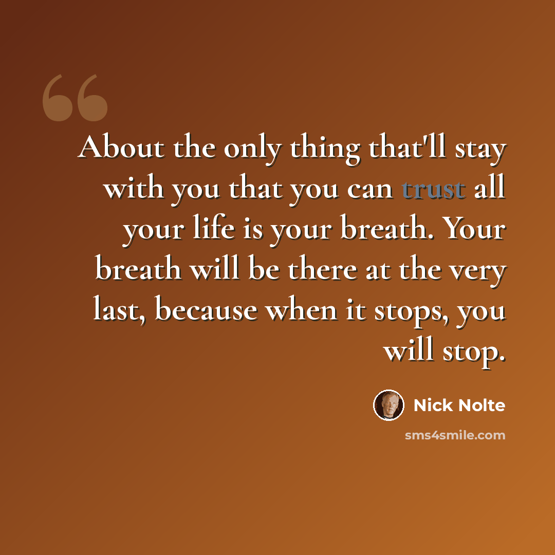 “About the only thing that'll stay with you that you can trust all your life is your breath. Your breath will be there at the very last, because when it stops, you will stop.” quote by Nick Nolte