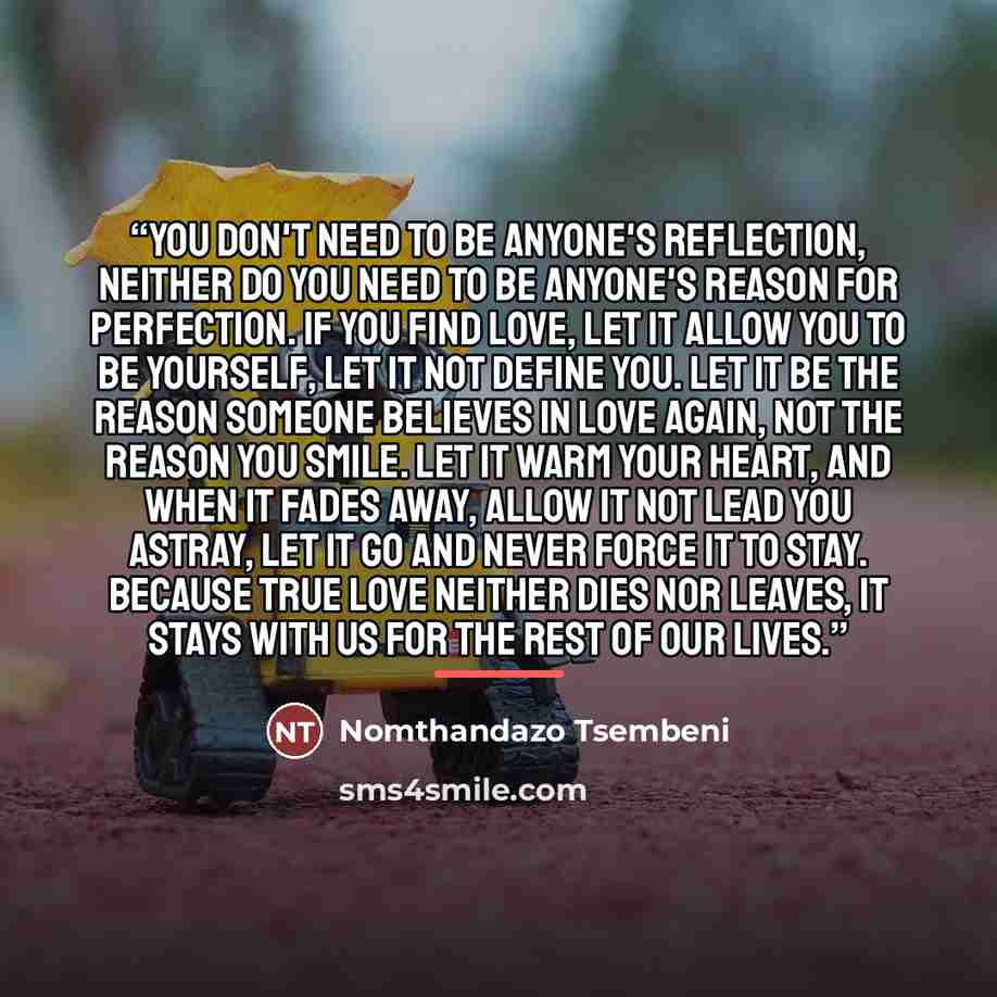 “You Don't Need To Be Anyone's Reflection, Neither Do You Need To Be Anyone's Reason For Perfection. If You Find Love, Let It Allow You To Be Yourself, Let It Not Define You. Let It Be The Reason Someone Believes In Love Again, Not The Reason You Smile. Let It Warm Your Heart, And When It Fades…” quote by Nomthandazo Tsembeni