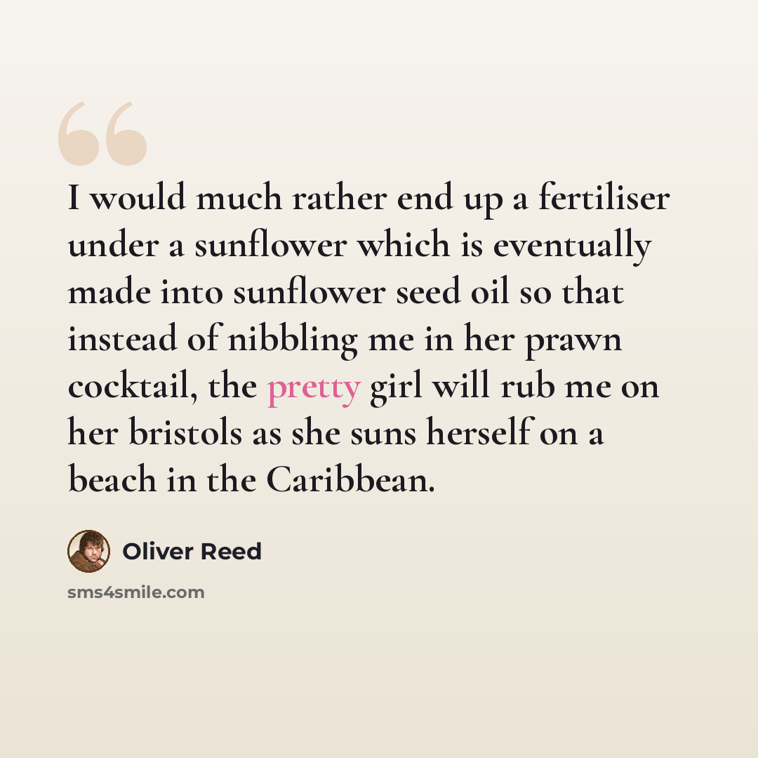“I would much rather end up a fertiliser under a sunflower which is eventually made into sunflower seed oil so that instead of nibbling me in her prawn cocktail, the pretty girl will rub me on her bristols as she suns herself on a beach in the Caribbean.” quote by Oliver Reed
