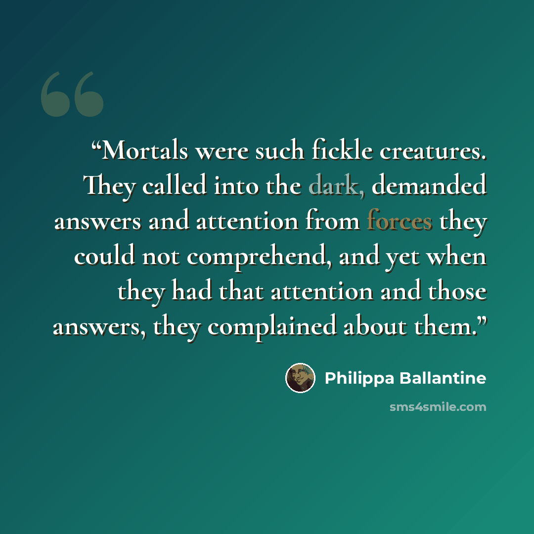 “Mortals were such fickle creatures. They called into the dark, demanded answers and attention from forces they could not comprehend, and yet when they had that attention and those answers, they complained about them.” quote by Philippa Ballantine