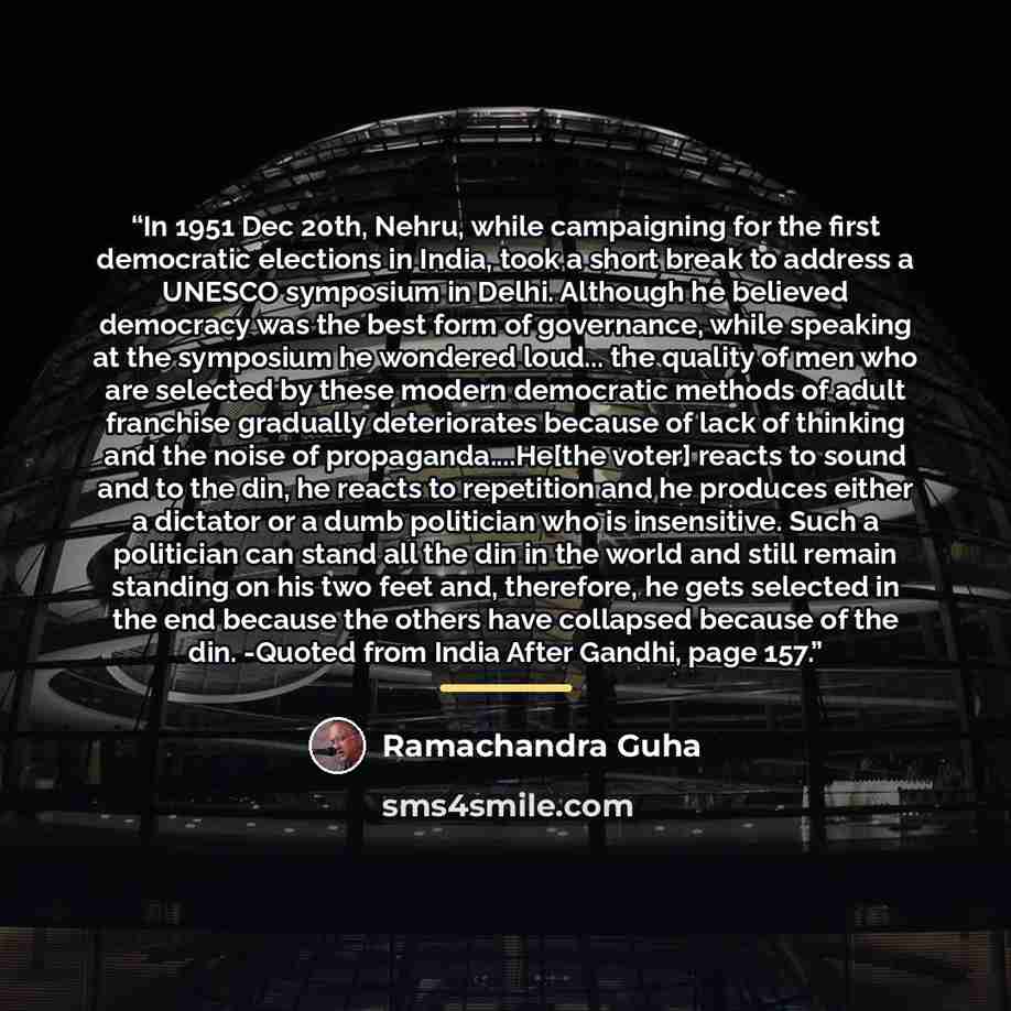 “In 1951 Dec 20th, Nehru, while campaigning for the first democratic elections in India, took a short break to address a UNESCO symposium in Delhi. Although he believed democracy was the best form of governance, while speaking at the symposium he wondered loud... the quality of men who are selected…” quote by Ramachandra Guha