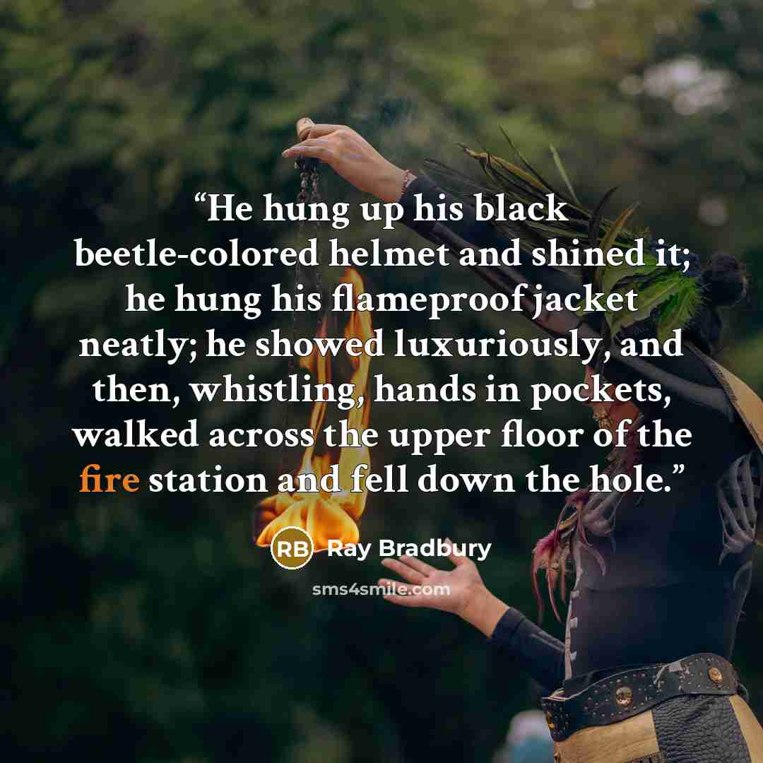 “He hung up his black beetle-colored helmet and shined it; he hung his flameproof jacket neatly; he showed luxuriously, and then, whistling, hands in pockets, walked across the upper floor of the fire station and fell down the hole.” quote by Ray Bradbury