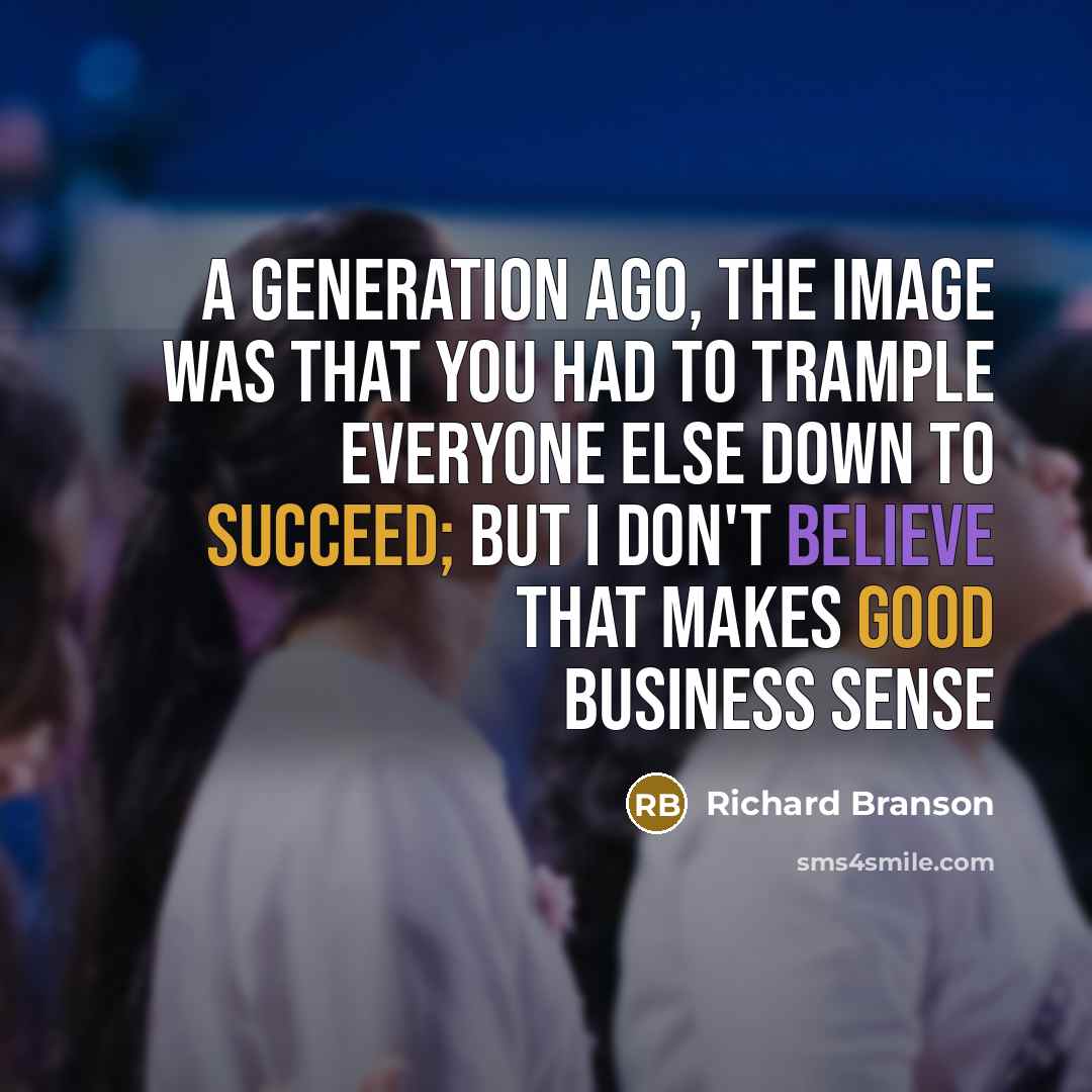 “A generation ago, the image was that you had to trample everyone else down to succeed; but I don't believe that makes good business sense” quote by Richard Branson