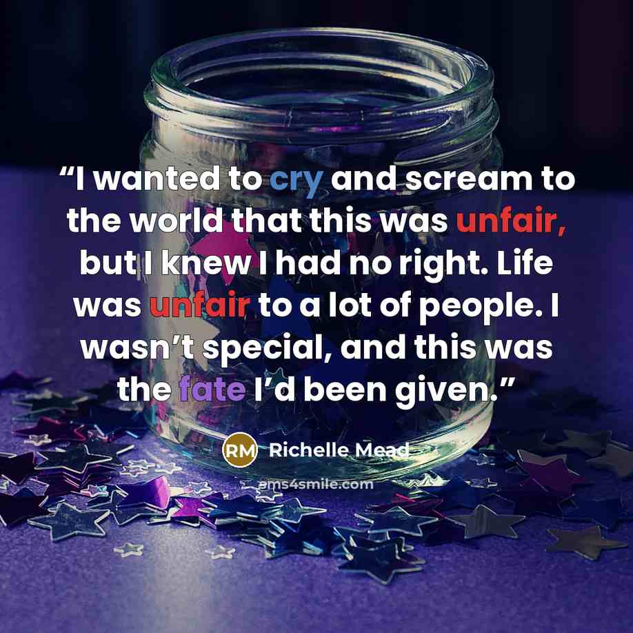“I wanted to cry and scream to the world that this was unfair, but I knew I had no right. Life was unfair to a lot of people. I wasn’t special, and this was the fate I’d been given.” quote by Richelle Mead