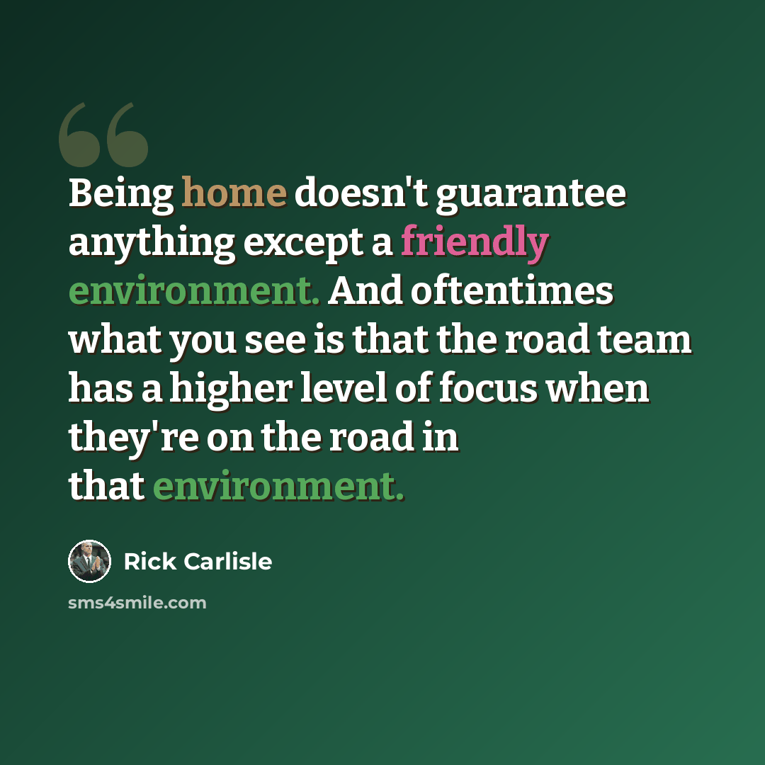 “Being home doesn't guarantee anything except a friendly environment. And oftentimes what you see is that the road team has a higher level of focus when they're on the road in that environment.” quote by Rick Carlisle