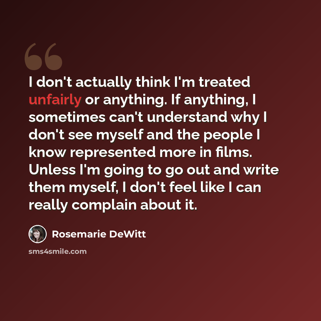 “I don't actually think I'm treated unfairly or anything. If anything, I sometimes can't understand why I don't see myself and the people I know represented more in films. Unless I'm going to go out and write them myself, I don't feel like I can really complain about it.” quote by Rosemarie DeWitt