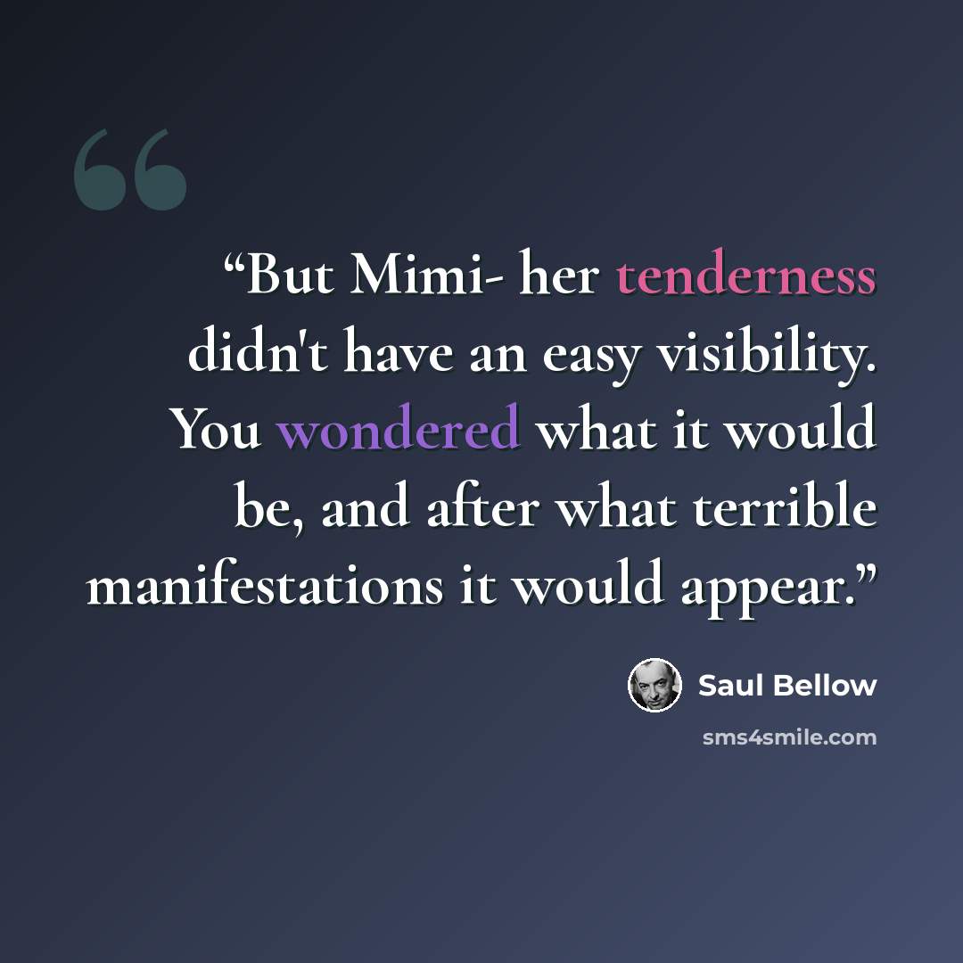“But Mimi- her tenderness didn't have an easy visibility. You wondered what it would be, and after what terrible manifestations it would appear.” quote by Saul Bellow