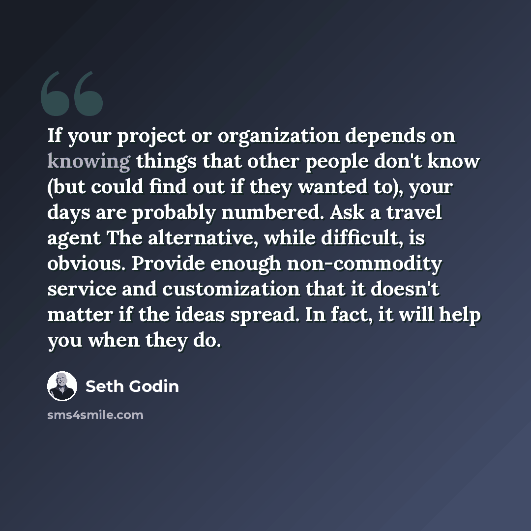 “If your project or organization depends on knowing things that other people don't know (but could find out if they wanted to), your days are probably numbered. Ask a travel agent The alternative, while difficult, is obvious. Provide enough non-commodity service and customization that it doesn't…” quote by Seth Godin