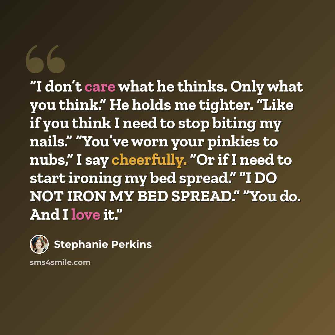 “I don’t care what he thinks. Only what you think.” He holds me tighter. “Like if you think I need to stop biting my nails.” “You’ve worn your pinkies to nubs,” I say cheerfully. “Or if I need to start ironing my bed spread.” “I DO NOT IRON MY BED SPREAD.” “You do. And I love it.” quote by Stephanie Perkins