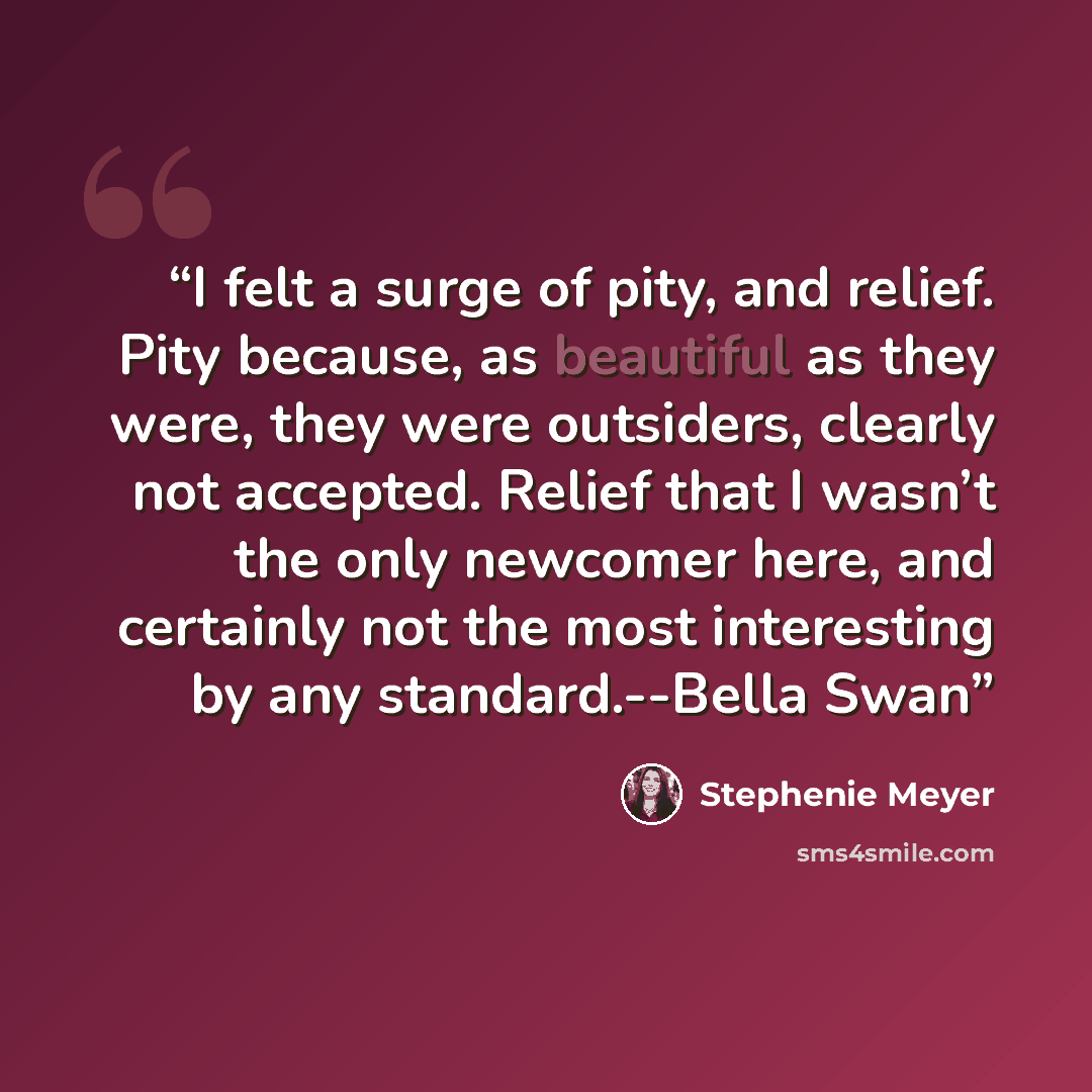 “I felt a surge of pity, and relief. Pity because, as beautiful as they were, they were outsiders, clearly not accepted. Relief that I wasn’t the only newcomer here, and certainly not the most interesting by any standard.--Bella Swan” quote by Stephenie Meyer