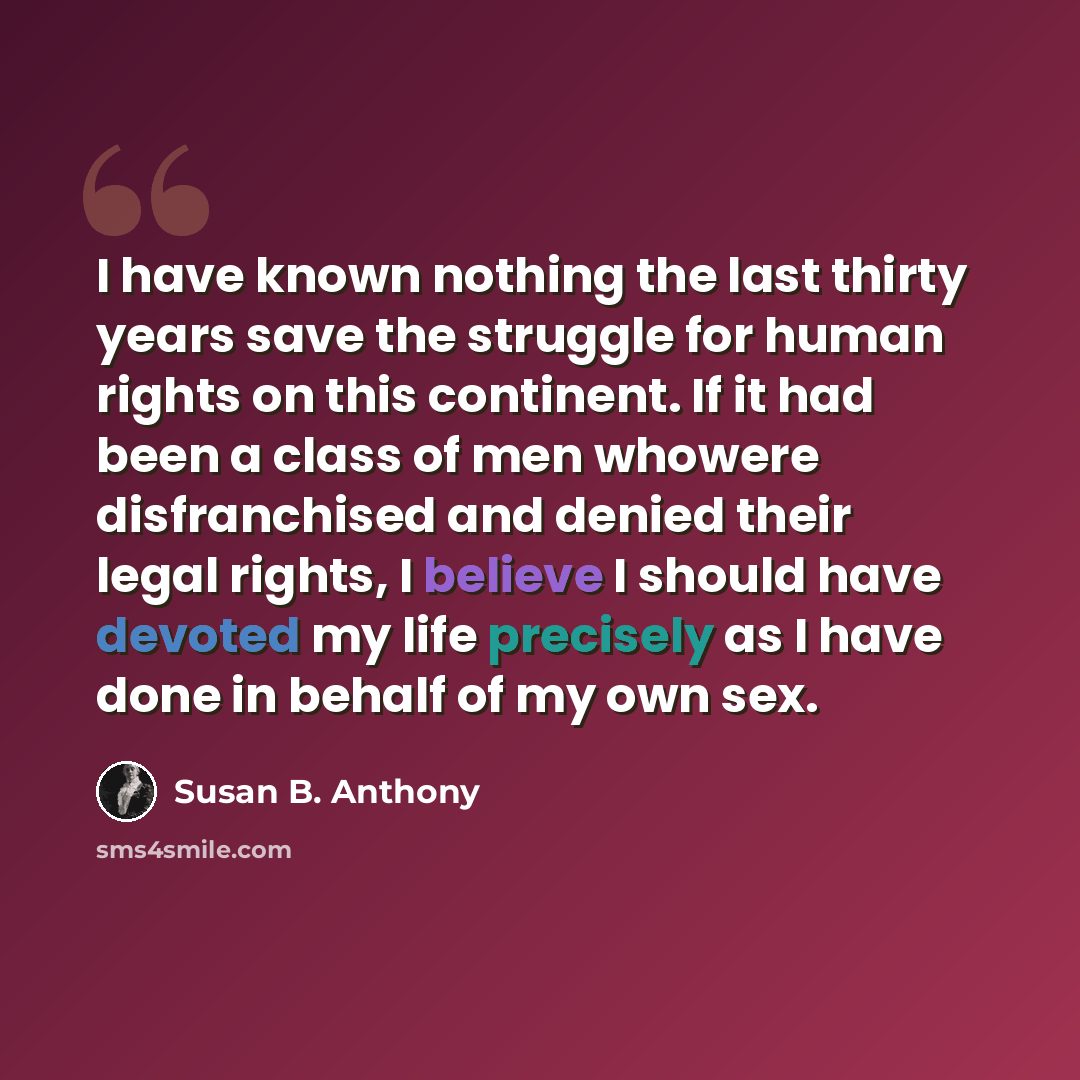 “I have known nothing the last thirty years save the struggle for human rights on this continent. If it had been a class of men whowere disfranchised and denied their legal rights, I believe I should have devoted my life precisely as I have done in behalf of my own sex.” quote by Susan B. Anthony