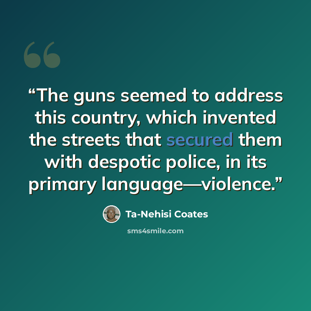 “The guns seemed to address this country, which invented the streets that secured them with despotic police, in its primary language—violence.” quote by Ta-Nehisi Coates