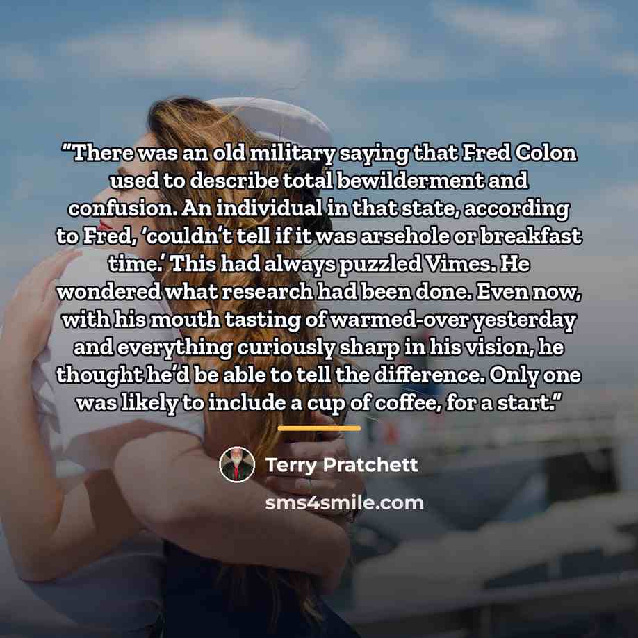 “There was an old military saying that Fred Colon used to describe total bewilderment and confusion. An individual in that state, according to Fred, ‘couldn’t tell if it was arsehole or breakfast time.’ This had always puzzled Vimes. He wondered what research had been done. Even now, with his mouth…” quote by Terry Pratchett
