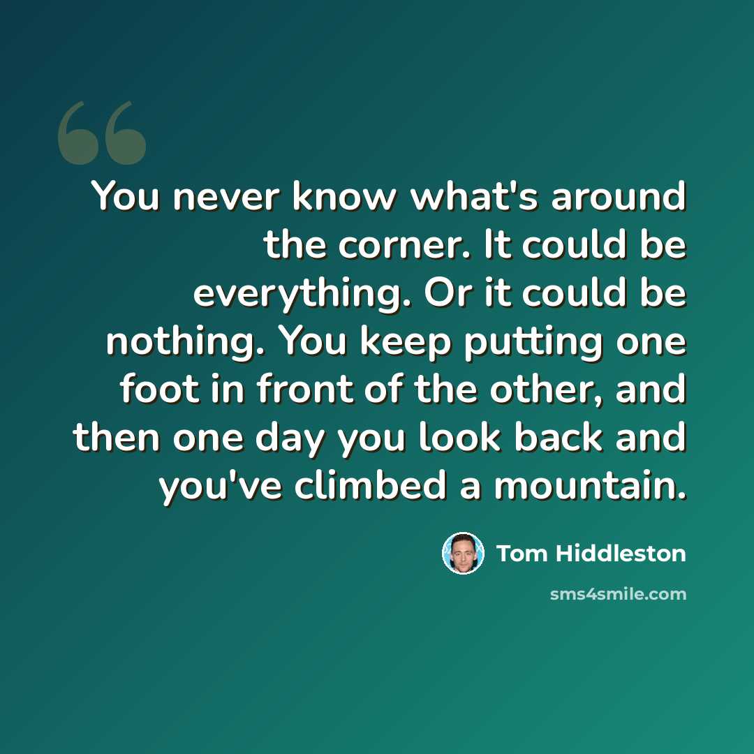 “You never know what's around the corner. It could be everything. Or it could be nothing. You keep putting one foot in front of the other, and then one day you look back and you've climbed a mountain.” quote by Tom Hiddleston