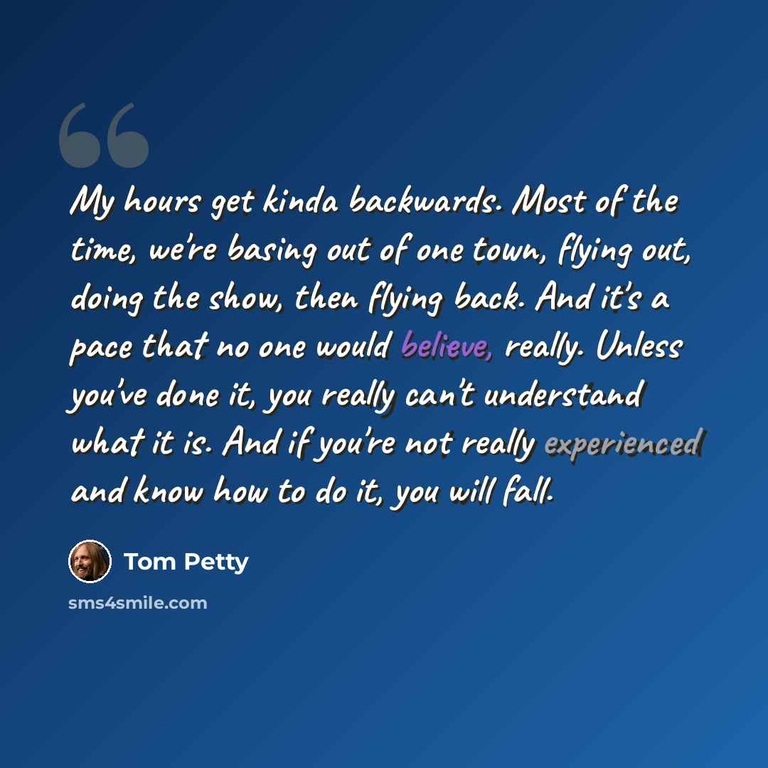 “My hours get kinda backwards. Most of the time, we're basing out of one town, flying out, doing the show, then flying back. And it's a pace that no one would believe, really. Unless you've done it, you really can't understand what it is. And if you're not really experienced and know how to do it…” quote by Tom Petty
