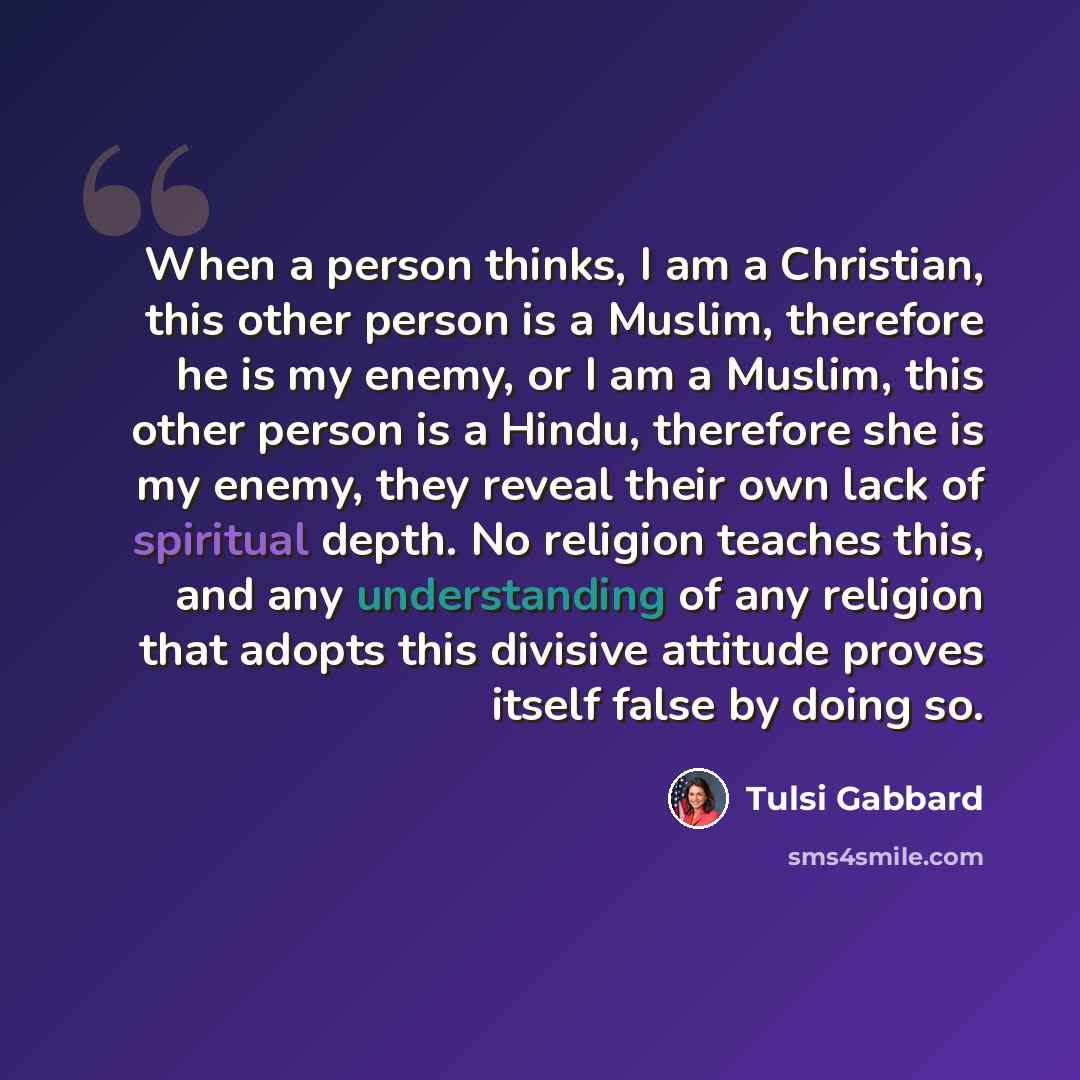 “When a person thinks, I am a Christian, this other person is a Muslim, therefore he is my enemy, or I am a Muslim, this other person is a Hindu, therefore she is my enemy, they reveal their own lack of spiritual depth. No religion teaches this, and any understanding of any religion that adopts…” quote by Tulsi Gabbard