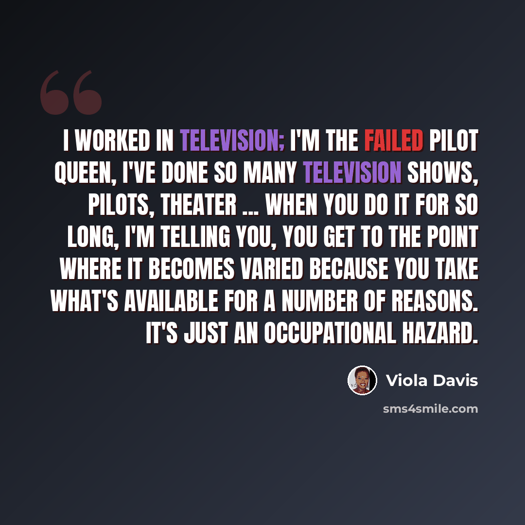 “I worked in television; I'm the Failed Pilot Queen, I've done so many television shows, pilots, theater ... when you do it for so long, I'm telling you, you get to the point where it becomes varied because you take what's available for a number of reasons. It's just an occupational hazard.” quote by Viola Davis