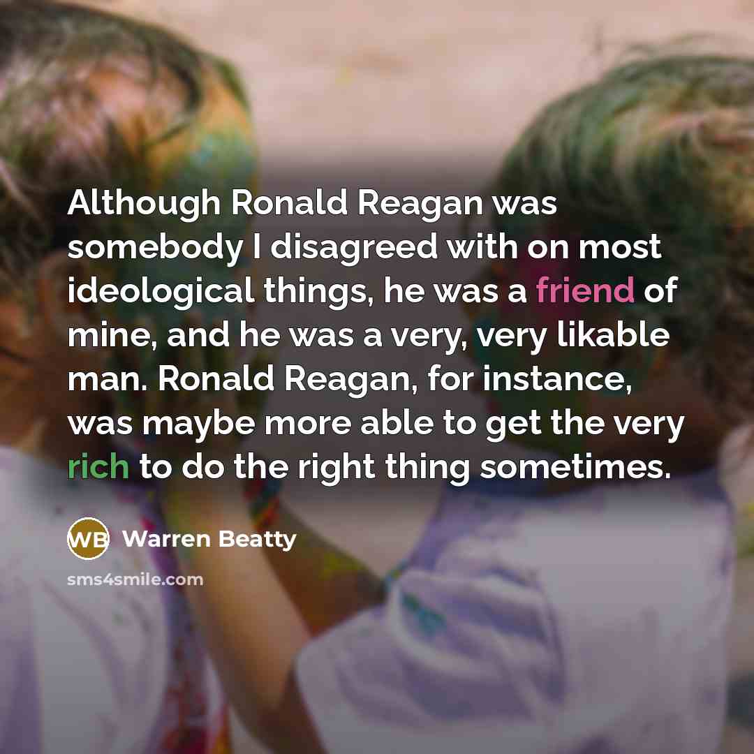 “Although Ronald Reagan was somebody I disagreed with on most ideological things, he was a friend of mine, and he was a very, very likable man. Ronald Reagan, for instance, was maybe more able to get the very rich to do the right thing sometimes.” quote by Warren Beatty