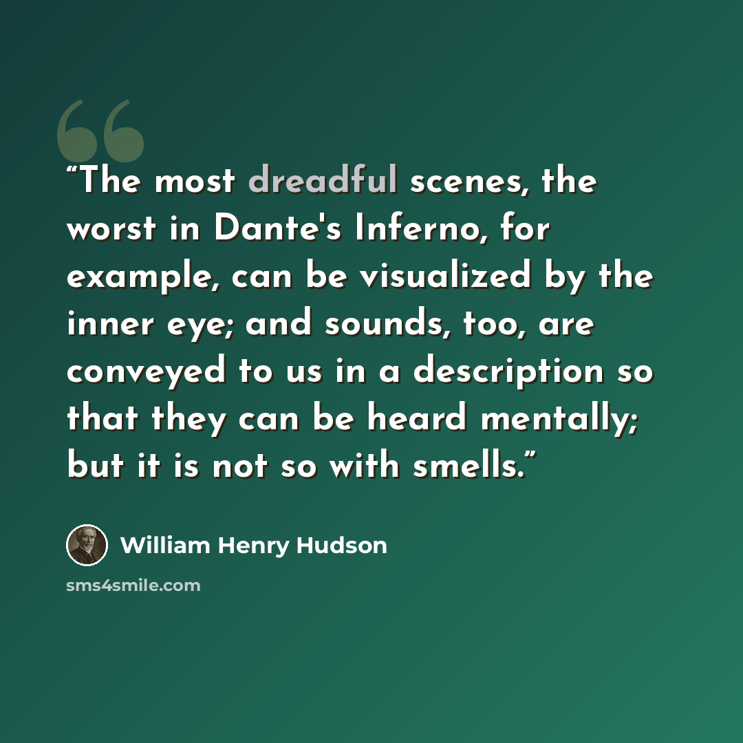 “The most dreadful scenes, the worst in Dante's Inferno, for example, can be visualized by the inner eye; and sounds, too, are conveyed to us in a description so that they can be heard mentally; but it is not so with smells.” quote by William Henry Hudson