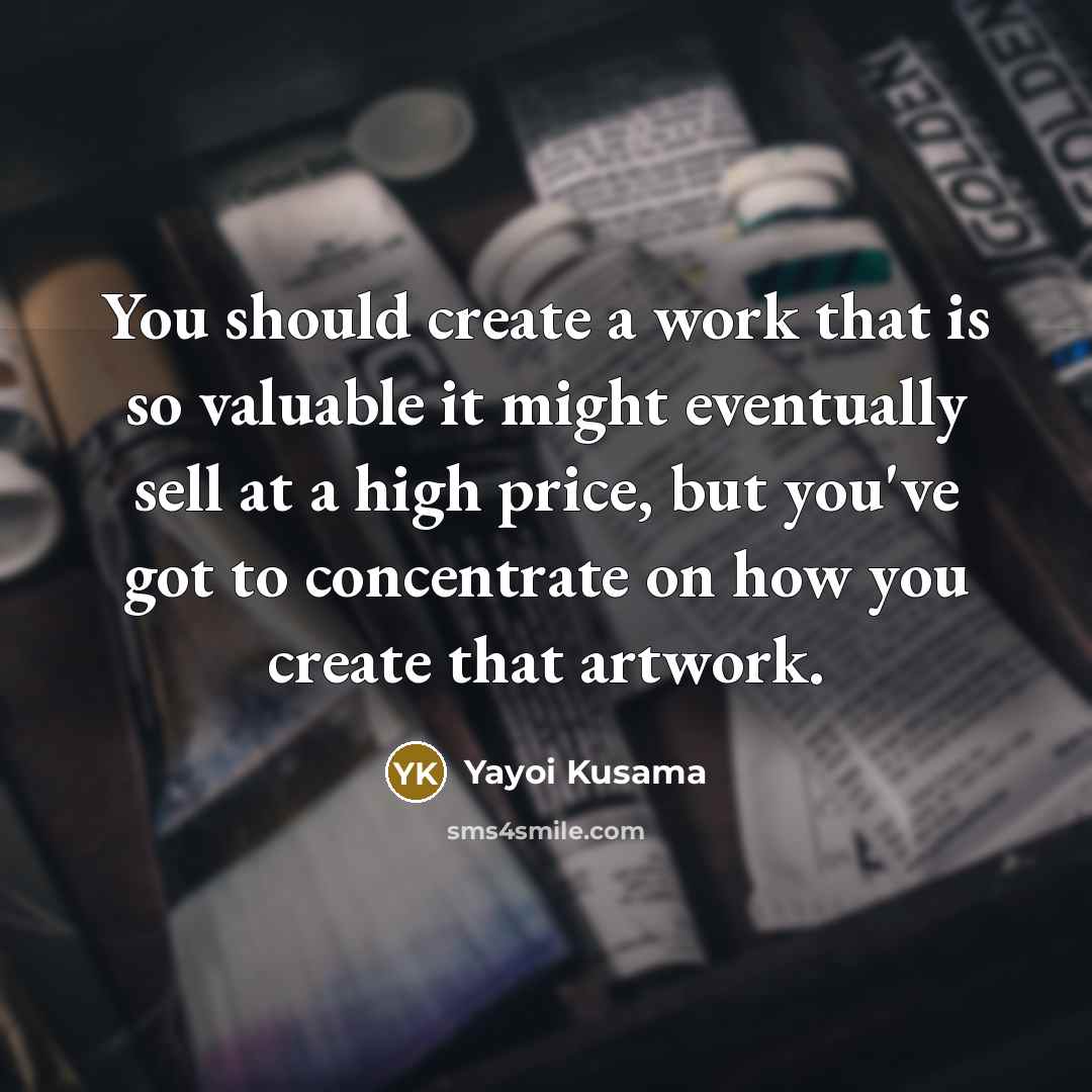 “You should create a work that is so valuable it might eventually sell at a high price, but you've got to concentrate on how you create that artwork.” quote by Yayoi Kusama