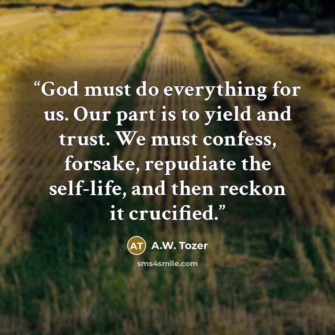 “God must do everything for us. Our part is to yield and trust. We must confess, forsake, repudiate the self-life, and then reckon it crucified.” quote by A.W. Tozer