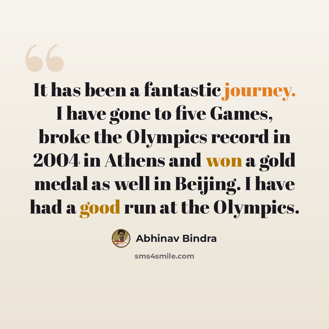 “It has been a fantastic journey. I have gone to five Games, broke the Olympics record in 2004 in Athens and won a gold medal as well in Beijing. I have had a good run at the Olympics.” quote by Abhinav Bindra
