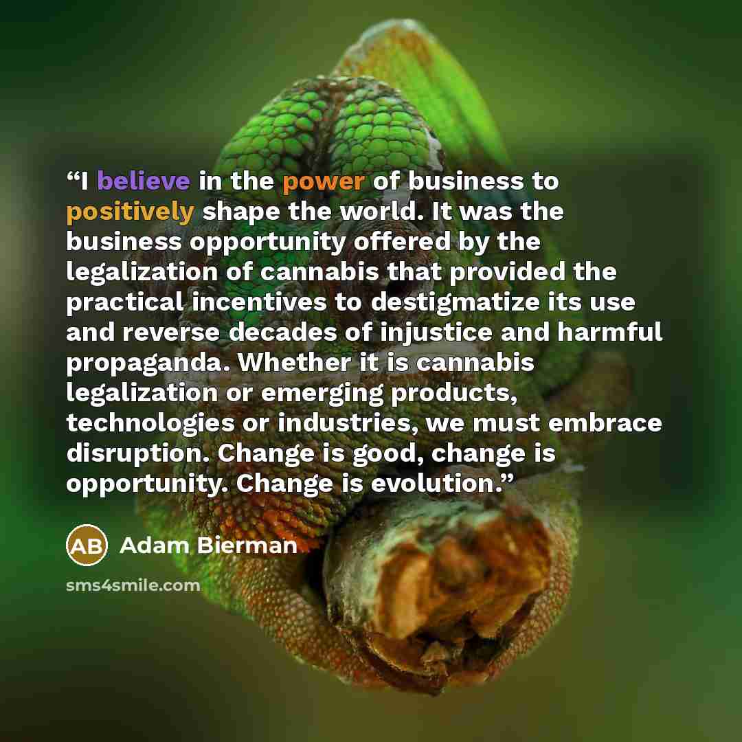 “I believe in the power of business to positively shape the world. It was the business opportunity offered by the legalization of cannabis that provided the practical incentives to destigmatize its use and reverse decades of injustice and harmful propaganda. Whether it is cannabis legalization or…” quote by Adam Bierman