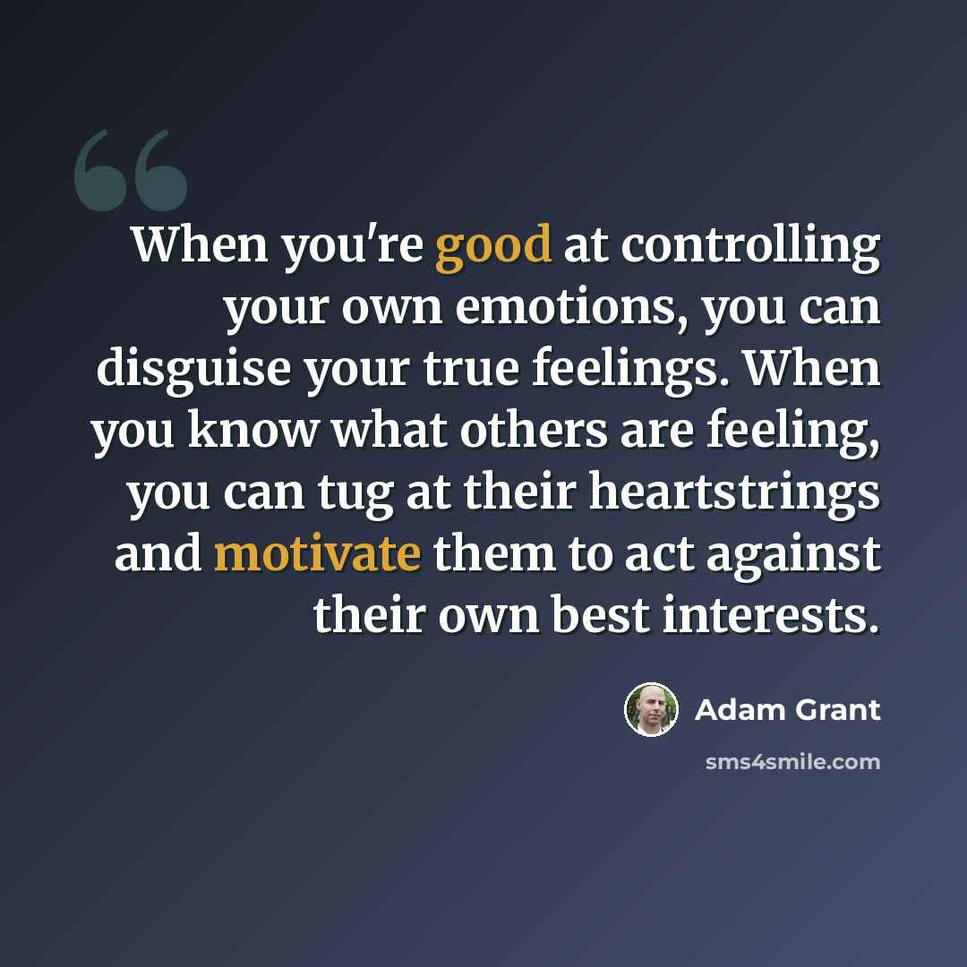 “When you're good at controlling your own emotions, you can disguise your true feelings. When you know what others are feeling, you can tug at their heartstrings and motivate them to act against their own best interests.” quote by Adam Grant
