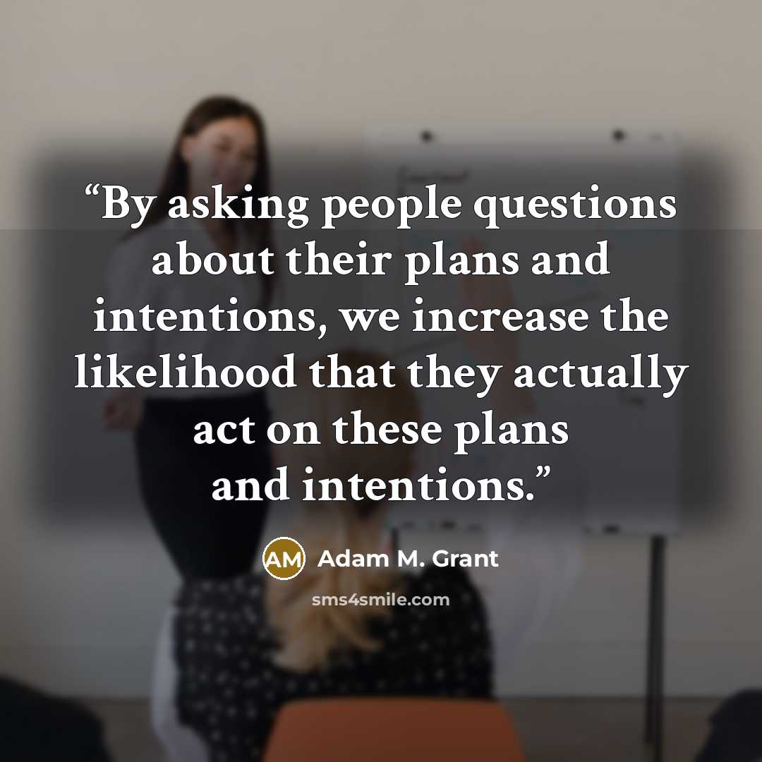 “By asking people questions about their plans and intentions, we increase the likelihood that they actually act on these plans and intentions.” quote by Adam M. Grant