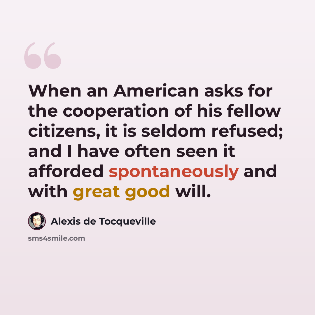 “When an American asks for the cooperation of his fellow citizens, it is seldom refused; and I have often seen it afforded spontaneously and with great good will.” quote by Alexis de Tocqueville