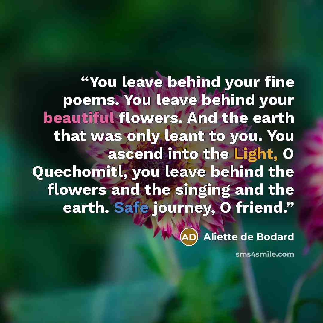 “You leave behind your fine poems. You leave behind your beautiful flowers. And the earth that was only leant to you. You ascend into the Light, O Quechomitl, you leave behind the flowers and the singing and the earth. Safe journey, O friend.” quote by Aliette de Bodard