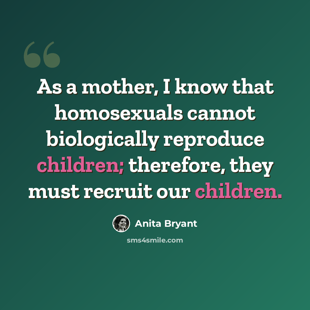 “As a mother, I know that homosexuals cannot biologically reproduce children; therefore, they must recruit our children.” quote by Anita Bryant