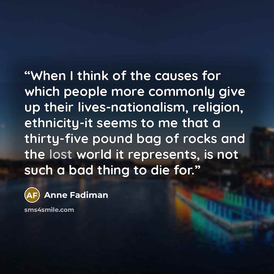 “When I think of the causes for which people more commonly give up their lives-nationalism, religion, ethnicity-it seems to me that a thirty-five pound bag of rocks and the lost world it represents, is not such a bad thing to die for.” quote by Anne Fadiman
