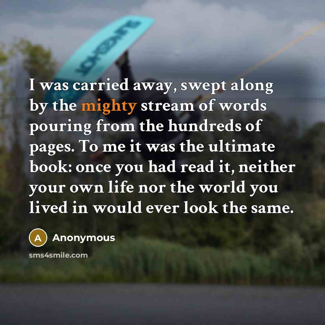 “I was carried away, swept along by the mighty stream of words pouring from the hundreds of pages. To me it was the ultimate book: once you had read it, neither your own life nor the world you lived in would ever look the same.” quote by Anonymous