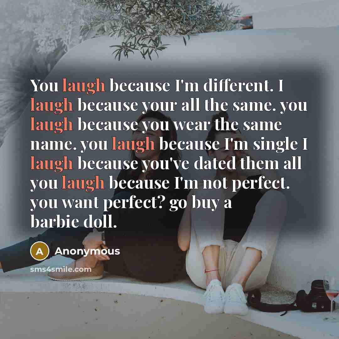 “You laugh because I'm different. I laugh because your all the same. you laugh because you wear the same name. you laugh because I'm single I laugh because you've dated them all you laugh because I'm not perfect. you want perfect? go buy a barbie doll.” quote by Anonymous