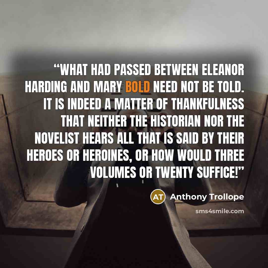 “What had passed between Eleanor Harding and Mary Bold need not be told. It is indeed a matter of thankfulness that neither the historian nor the novelist hears all that is said by their heroes or heroines, or how would three volumes or twenty suffice!” quote by Anthony Trollope