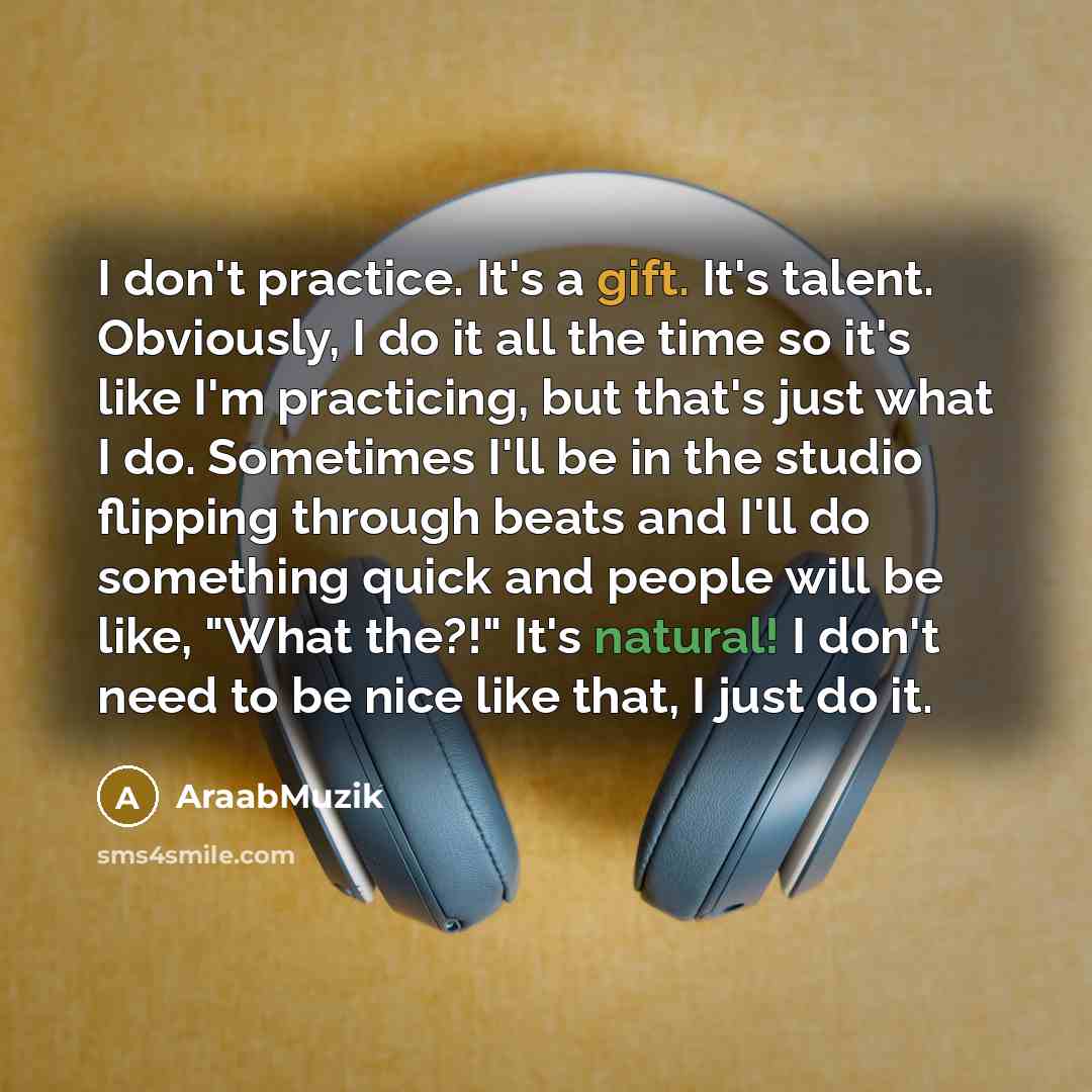 “I don't practice. It's a gift. It's talent. Obviously, I do it all the time so it's like I'm practicing, but that's just what I do. Sometimes I'll be in the studio flipping through beats and I'll do something quick and people will be like, "What the?!" It's natural! I don't need to be nice like…” quote by AraabMuzik