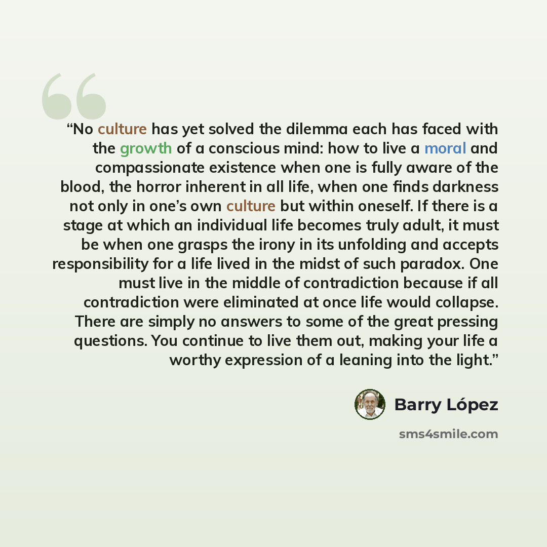 “No culture has yet solved the dilemma each has faced with the growth of a conscious mind: how to live a moral and compassionate existence when one is fully aware of the blood, the horror inherent in all life, when one finds darkness not only in one’s own culture but within oneself. If there is a…” quote by Barry López