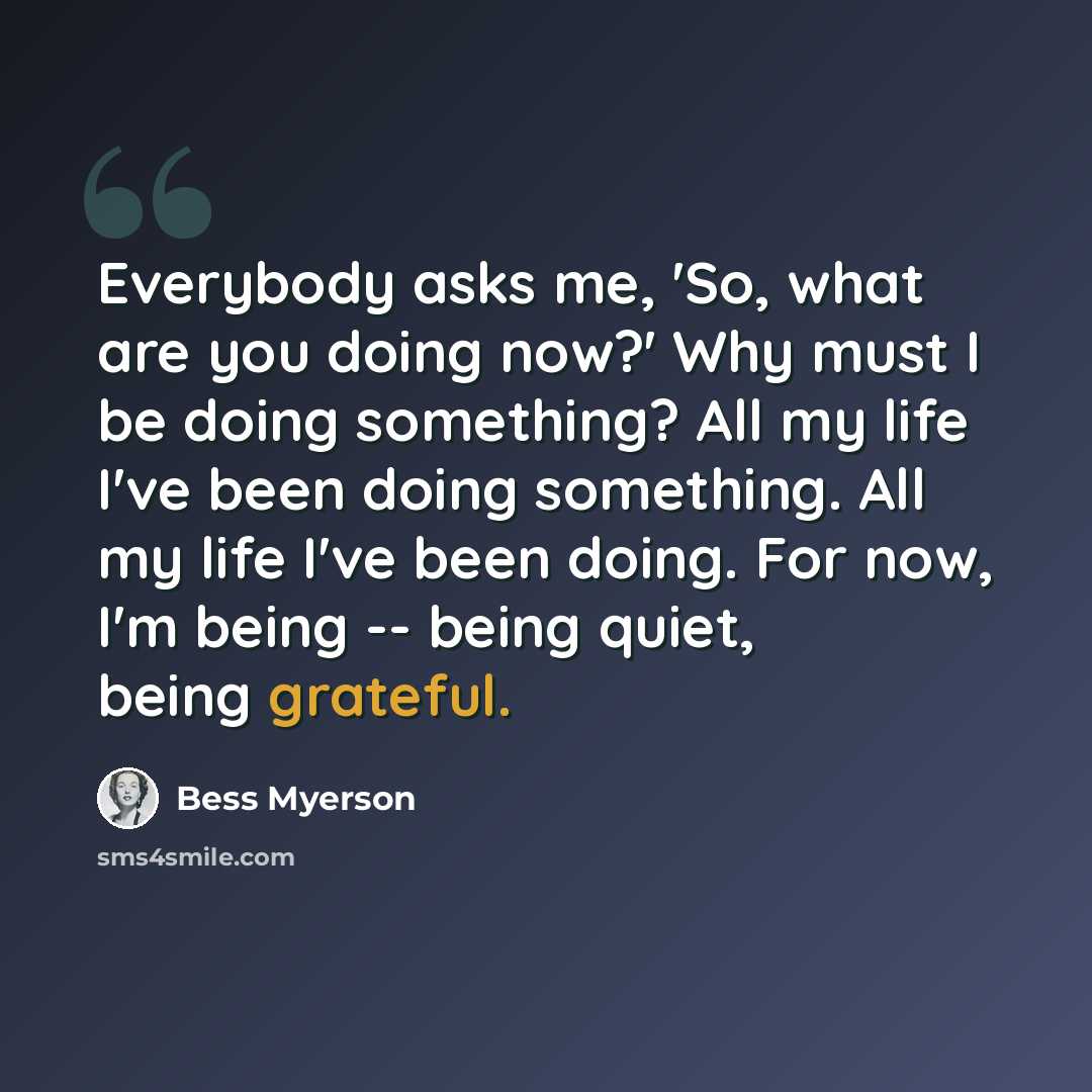 “Everybody asks me, 'So, what are you doing now?' Why must I be doing something? All my life I've been doing something. All my life I've been doing. For now, I'm being -- being quiet, being grateful.” quote by Bess Myerson
