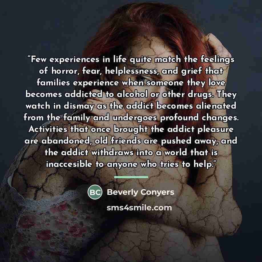 “Few experiences in life quite match the feelings of horror, fear, helplessness, and grief that families experience when someone they love becomes addicted to alcohol or other drugs. They watch in dismay as the addict becomes alienated from the family and undergoes profound changes. Activities that…” quote by Beverly Conyers
