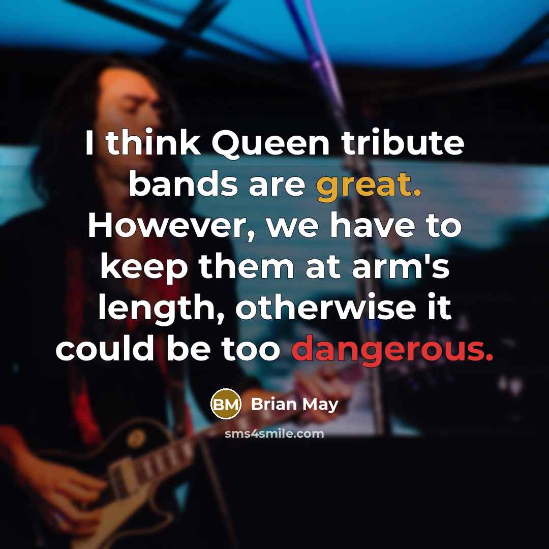 “I think Queen tribute bands are great. However, we have to keep them at arm's length, otherwise it could be too dangerous.” quote by Brian May