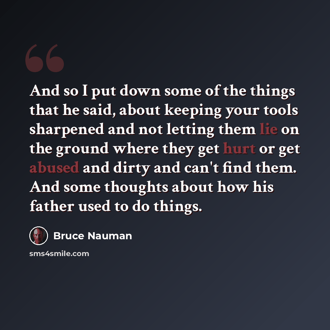 “And so I put down some of the things that he said, about keeping your tools sharpened and not letting them lie on the ground where they get hurt or get abused and dirty and can't find them. And some thoughts about how his father used to do things.” quote by Bruce Nauman