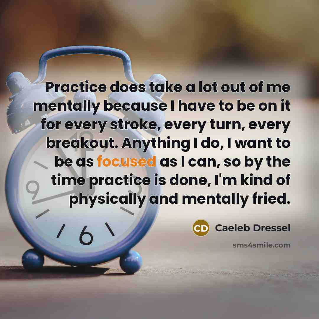 “Practice does take a lot out of me mentally because I have to be on it for every stroke, every turn, every breakout. Anything I do, I want to be as focused as I can, so by the time practice is done, I'm kind of physically and mentally fried.” quote by Caeleb Dressel