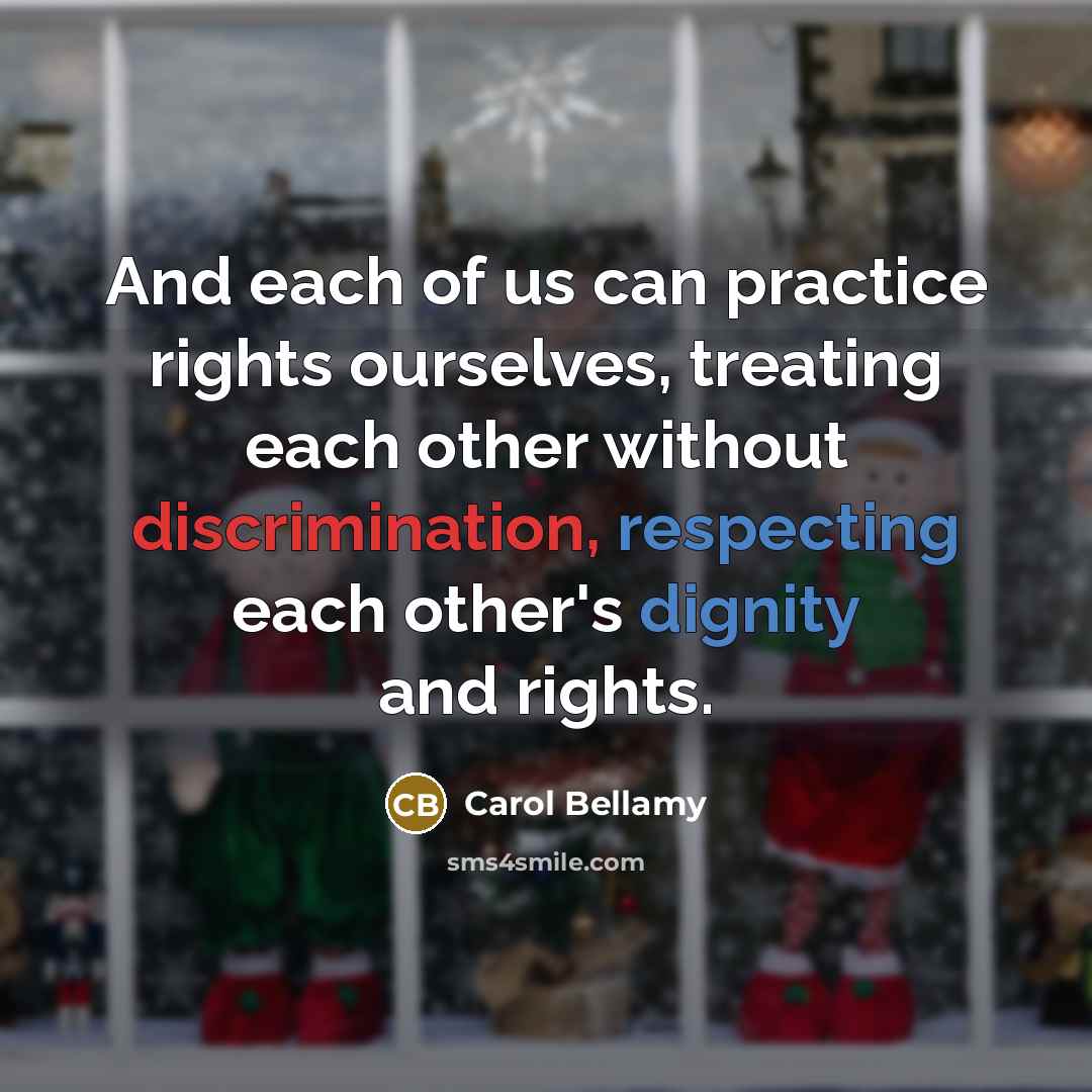 “And each of us can practice rights ourselves, treating each other without discrimination, respecting each other's dignity and rights.” quote by Carol Bellamy