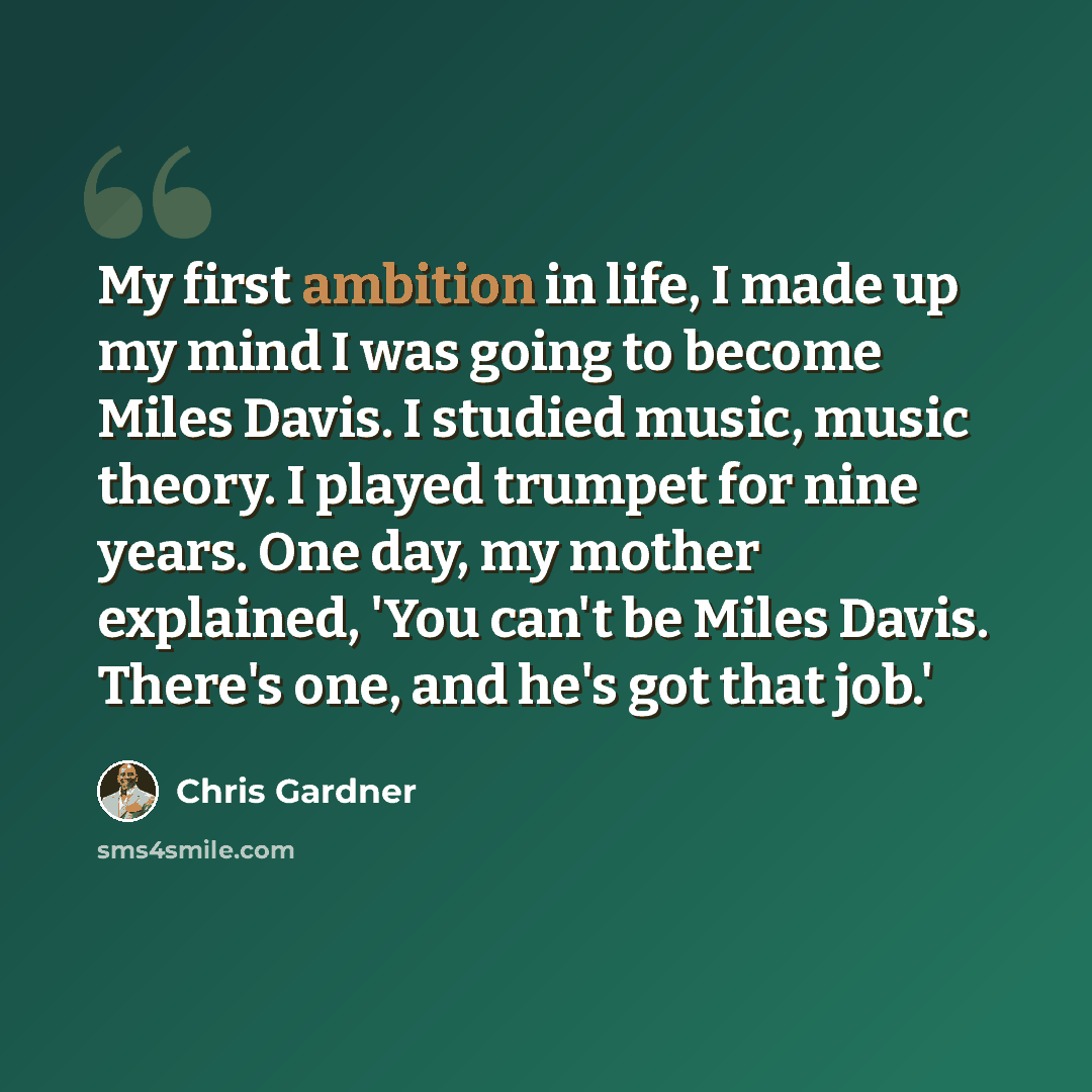 “My first ambition in life, I made up my mind I was going to become Miles Davis. I studied music, music theory. I played trumpet for nine years. One day, my mother explained, 'You can't be Miles Davis. There's one, and he's got that job.'” quote by Chris Gardner