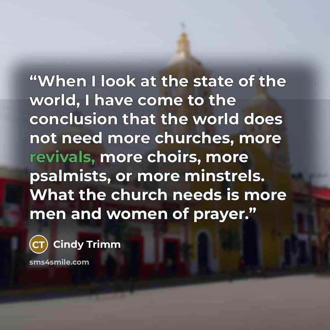“When I look at the state of the world, I have come to the conclusion that the world does not need more churches, more revivals, more choirs, more psalmists, or more minstrels. What the church needs is more men and women of prayer.” quote by Cindy Trimm